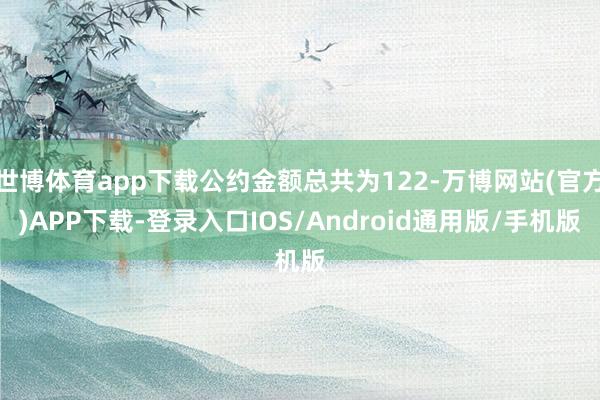 世博体育app下载公约金额总共为122-万博网站(官方)APP下载-登录入口IOS/Android通用版/手机版