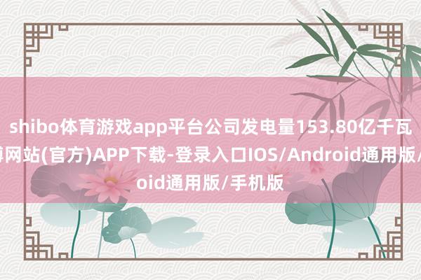 shibo体育游戏app平台公司发电量153.80亿千瓦时-万博网站(官方)APP下载-登录入口IOS/Android通用版/手机版