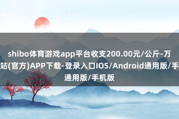 shibo体育游戏app平台收支200.00元/公斤-万博网站(官方)APP下载-登录入口IOS/Android通用版/手机版