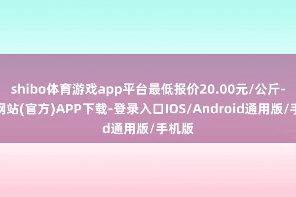 shibo体育游戏app平台最低报价20.00元/公斤-万博网站(官方)APP下载-登录入口IOS/Android通用版/手机版