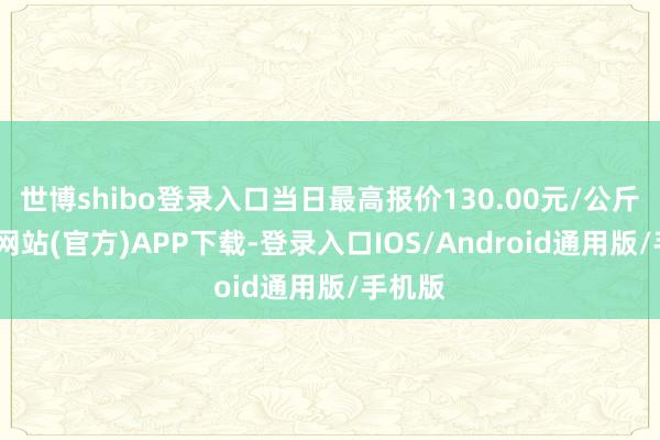 世博shibo登录入口当日最高报价130.00元/公斤-万博网站(官方)APP下载-登录入口IOS/Android通用版/手机版