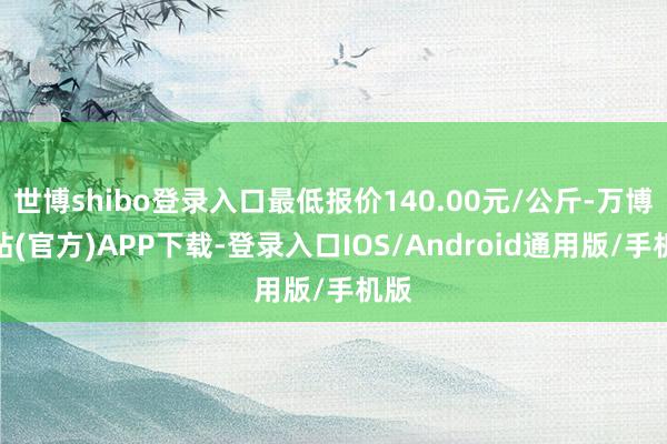 世博shibo登录入口最低报价140.00元/公斤-万博网站(官方)APP下载-登录入口IOS/Android通用版/手机版