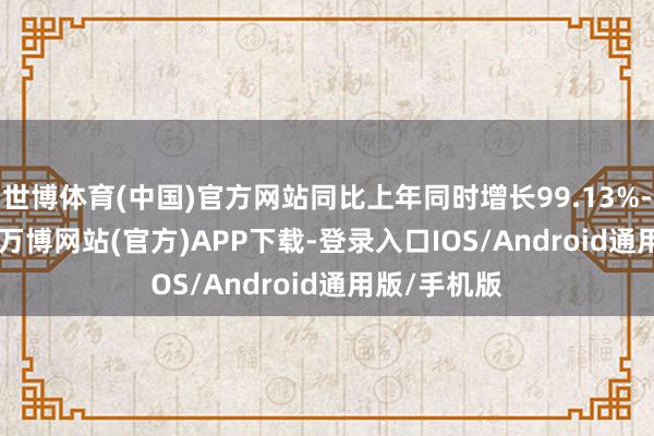 世博体育(中国)官方网站同比上年同时增长99.13%-101.43%-万博网站(官方)APP下载-登录入口IOS/Android通用版/手机版