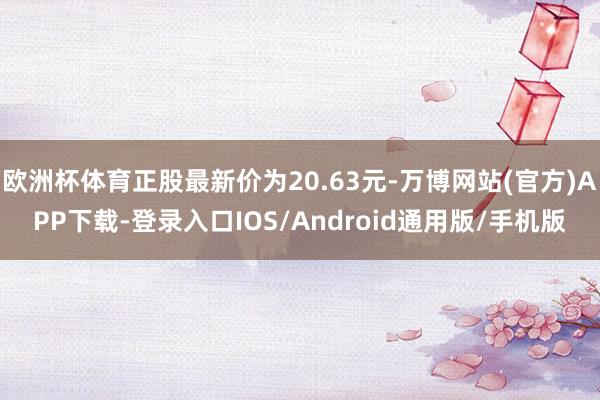 欧洲杯体育正股最新价为20.63元-万博网站(官方)APP下载-登录入口IOS/Android通用版/手机版