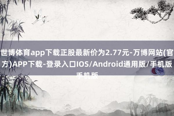 世博体育app下载正股最新价为2.77元-万博网站(官方)APP下载-登录入口IOS/Android通用版/手机版