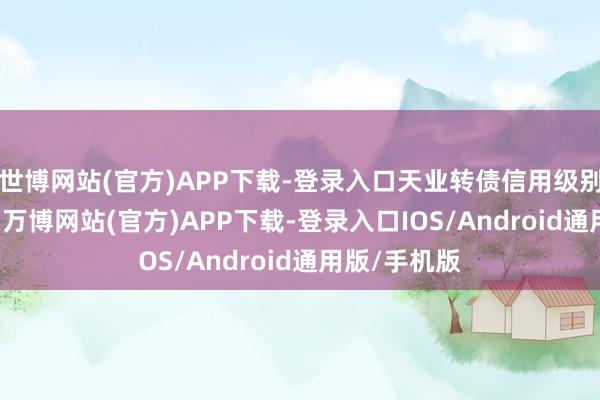 世博网站(官方)APP下载-登录入口天业转债信用级别为“AA+”-万博网站(官方)APP下载-登录入口IOS/Android通用版/手机版