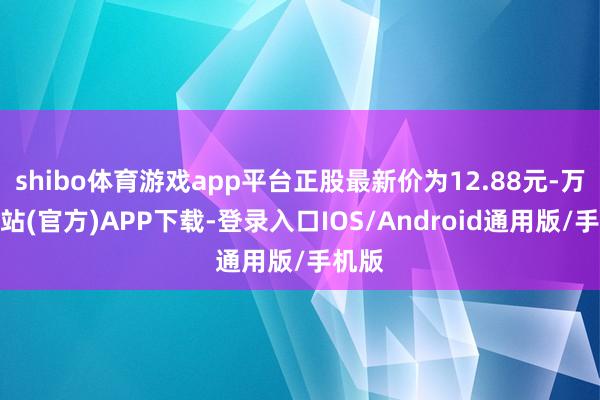 shibo体育游戏app平台正股最新价为12.88元-万博网站(官方)APP下载-登录入口IOS/Android通用版/手机版