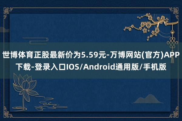 世博体育正股最新价为5.59元-万博网站(官方)APP下载-登录入口IOS/Android通用版/手机版