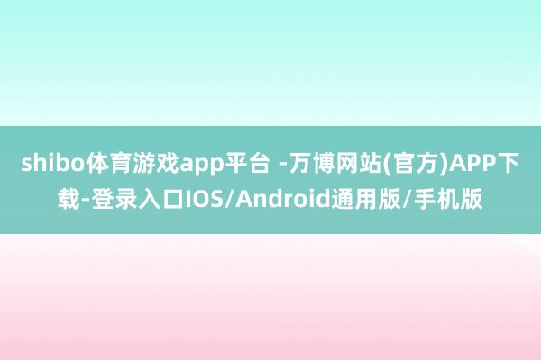 shibo体育游戏app平台 -万博网站(官方)APP下载-登录入口IOS/Android通用版/手机版