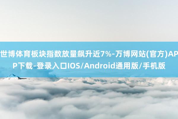 世博体育板块指数放量飙升近7%-万博网站(官方)APP下载-登录入口IOS/Android通用版/手机版