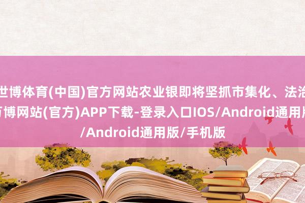 世博体育(中国)官方网站农业银即将坚抓市集化、法治化原则-万博网站(官方)APP下载-登录入口IOS/Android通用版/手机版