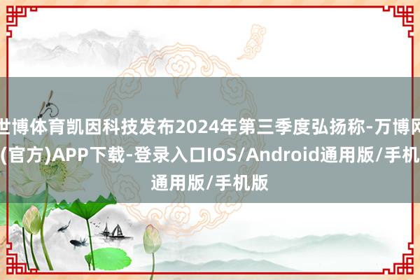 世博体育凯因科技发布2024年第三季度弘扬称-万博网站(官方)APP下载-登录入口IOS/Android通用版/手机版