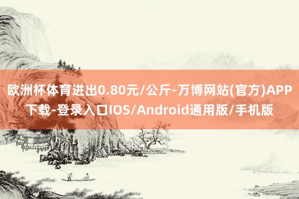 欧洲杯体育进出0.80元/公斤-万博网站(官方)APP下载-登录入口IOS/Android通用版/手机版