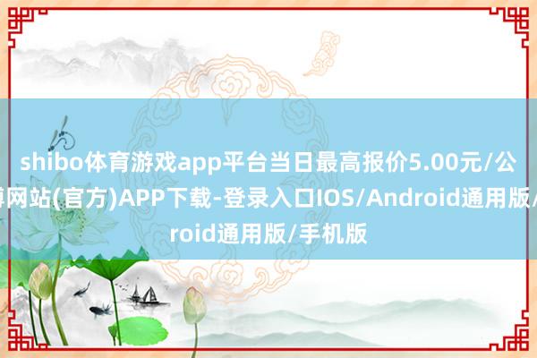 shibo体育游戏app平台当日最高报价5.00元/公斤-万博网站(官方)APP下载-登录入口IOS/Android通用版/手机版