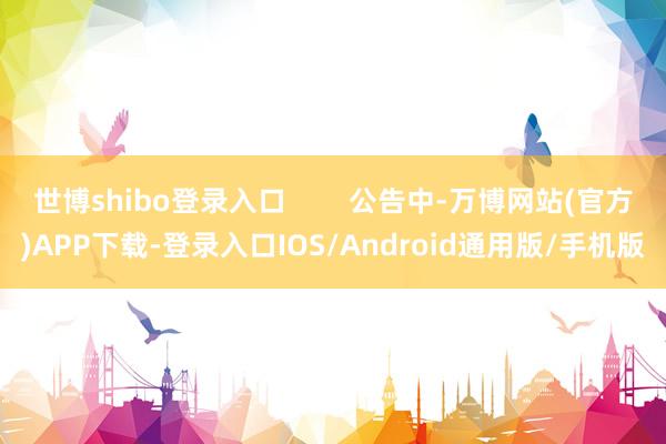 世博shibo登录入口        公告中-万博网站(官方)APP下载-登录入口IOS/Android通用版/手机版