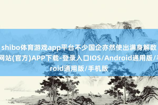 shibo体育游戏app平台不少国企亦然使出满身解数-万博网站(官方)APP下载-登录入口IOS/Android通用版/手机版