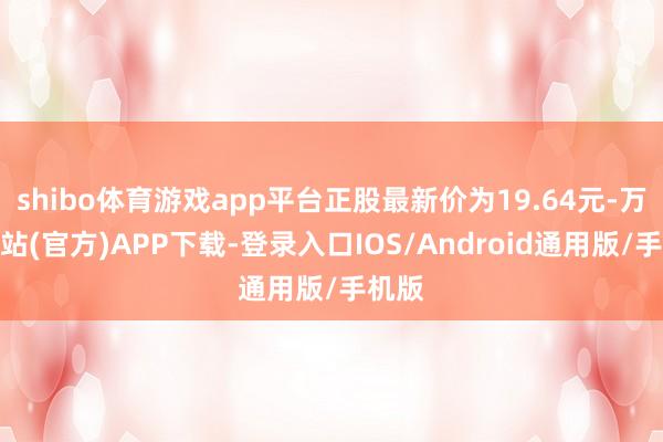 shibo体育游戏app平台正股最新价为19.64元-万博网站(官方)APP下载-登录入口IOS/Android通用版/手机版