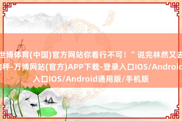 世博体育(中国)官方网站你看行不可！”说完林然又去拿我方称褴褛的秤-万博网站(官方)APP下载-登录入口IOS/Android通用版/手机版