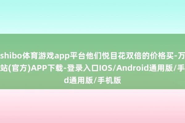 shibo体育游戏app平台他们悦目花双倍的价格买-万博网站(官方)APP下载-登录入口IOS/Android通用版/手机版