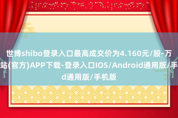 世博shibo登录入口最高成交价为4.160元/股-万博网站(官方)APP下载-登录入口IOS/Android通用版/手机版