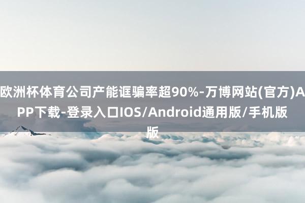 欧洲杯体育公司产能诓骗率超90%-万博网站(官方)APP下载-登录入口IOS/Android通用版/手机版