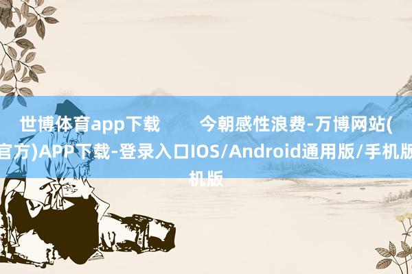 世博体育app下载        今朝感性浪费-万博网站(官方)APP下载-登录入口IOS/Android通用版/手机版