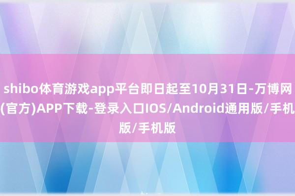 shibo体育游戏app平台即日起至10月31日-万博网站(官方)APP下载-登录入口IOS/Android通用版/手机版