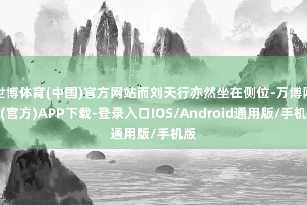 世博体育(中国)官方网站而刘天行亦然坐在侧位-万博网站(官方)APP下载-登录入口IOS/Android通用版/手机版