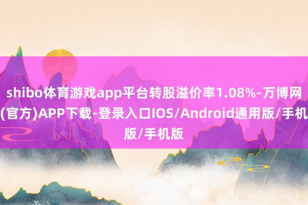 shibo体育游戏app平台转股溢价率1.08%-万博网站(官方)APP下载-登录入口IOS/Android通用版/手机版