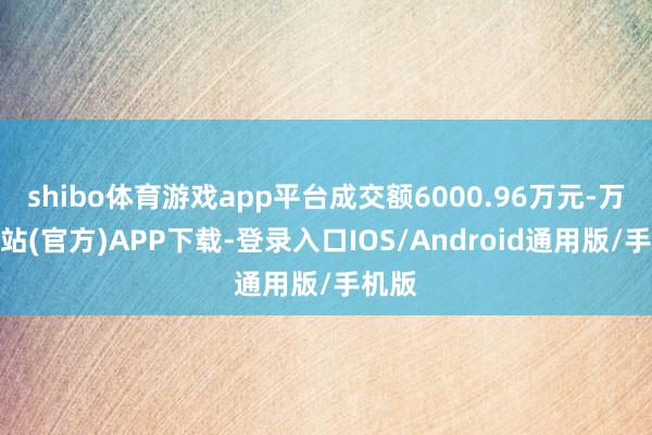 shibo体育游戏app平台成交额6000.96万元-万博网站(官方)APP下载-登录入口IOS/Android通用版/手机版