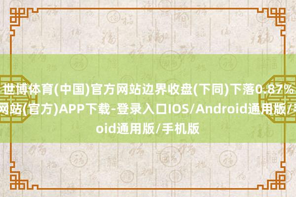 世博体育(中国)官方网站边界收盘(下同)下落0.87%-万博网站(官方)APP下载-登录入口IOS/Android通用版/手机版