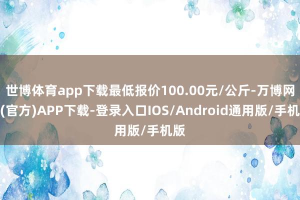 世博体育app下载最低报价100.00元/公斤-万博网站(官方)APP下载-登录入口IOS/Android通用版/手机版