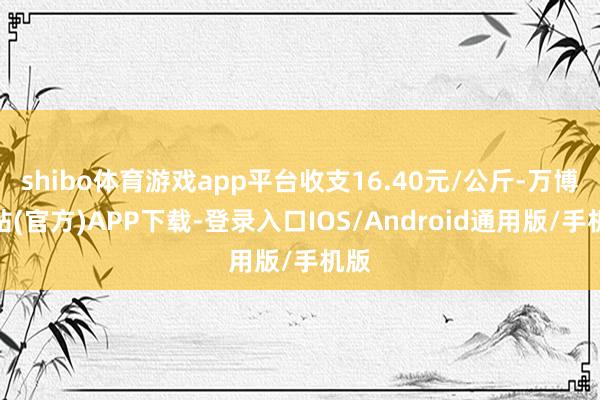 shibo体育游戏app平台收支16.40元/公斤-万博网站(官方)APP下载-登录入口IOS/Android通用版/手机版