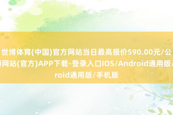 世博体育(中国)官方网站当日最高报价590.00元/公斤-万博网站(官方)APP下载-登录入口IOS/Android通用版/手机版