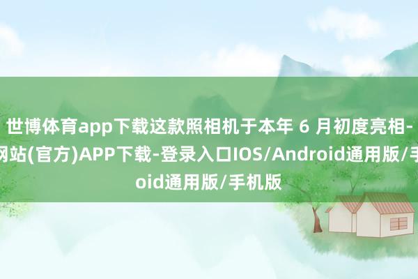 世博体育app下载这款照相机于本年 6 月初度亮相-万博网站(官方)APP下载-登录入口IOS/Android通用版/手机版