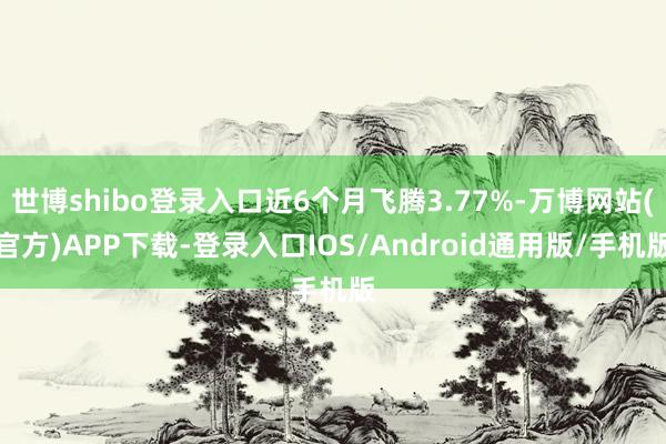 世博shibo登录入口近6个月飞腾3.77%-万博网站(官方)APP下载-登录入口IOS/Android通用版/手机版