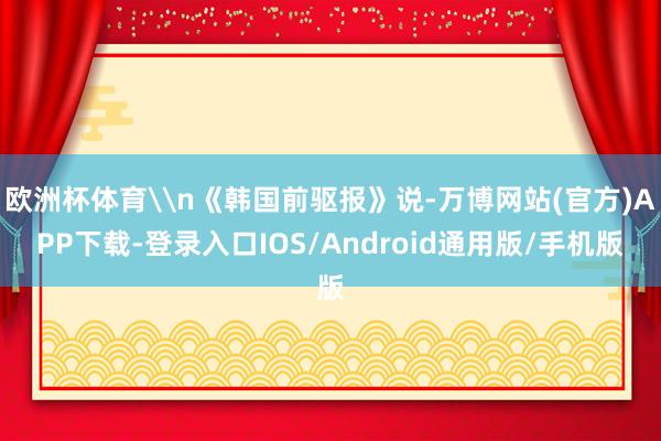 欧洲杯体育\n《韩国前驱报》说-万博网站(官方)APP下载-登录入口IOS/Android通用版/手机版