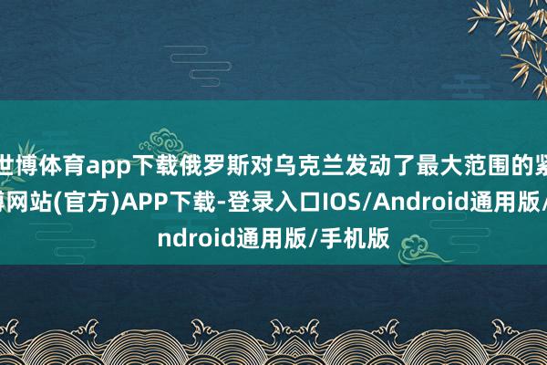 世博体育app下载俄罗斯对乌克兰发动了最大范围的紧迫-万博网站(官方)APP下载-登录入口IOS/Android通用版/手机版